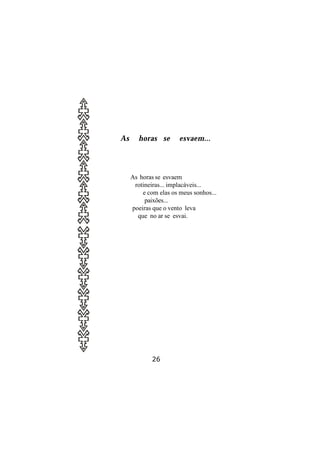 As      horas se       esvaem...




     As horas se esvaem
      rotineiras... implacáveis...
         e com elas os meus sonhos...
          paixões...
     poeiras que o vento leva
       que no ar se esvai.




             26
 