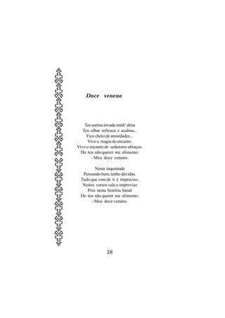Doce veneno




    Teu sorriso invade minh’ alma
   Teu olhar refresca e acalma...
     Fico cheio de ansiedades...
     Vivo a magia do encanto.
Vivo o encanto de sedutores abraços.
  Do teu não querer me alimento:
        - Meu doce veneno.

          Nesta inquietude
   Pensando bem, tenho dúvidas.
  Tudo que vem de ti é impreciso.
   Nestes versos vale o improviso
     Pois nesta história banal
  Do teu não querer me alimento:
        - Meu doce veneno.




                28
 