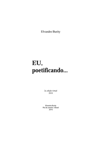 Elvandro Burity




EU,
poetificando...


      2a. edição virtual
            2010




       Elvandro Burity
    Rio de Janeiro - Brasil
            2010
 