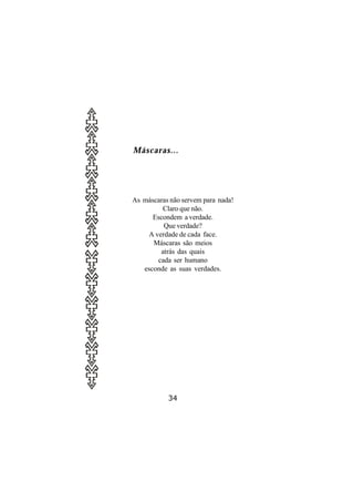 Máscaras...




As máscaras não servem para nada!
         Claro que não.
      Escondem a verdade.
         Que verdade?
    A verdade de cada face.
      Máscaras são meios
        atrás das quais
       cada ser humano
   esconde as suas verdades.




           34
 