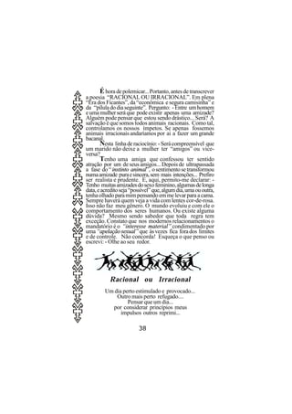 É hora de polemicar... Portanto, antes de transcrever
a poesia “RACIONAL OU IRRACIONAL”. Em plena
“Era dos Ficantes”, da “econômica e segura camisinha” e
da “pílula do dia seguinte”. Pergunto: - Entre um homem
e uma mulher será que pode existir apenas uma amizade?
Alguém pode pensar que estou sendo drástico... Será? A
salvação é que somos todos animais racionais. Como tal,
controlamos os nossos ímpetos. Se apenas fossemos
animais irracionais andaríamos por ai a fazer um grande
bacanal.
       Nesta linha de raciocínio: - Será compreensível que
um marido não deixe a mulher ter “amigos” ou vice-
versa?
       Tenho uma amiga que confessou ter sentido
atração por um de seus amigos... Depois de ultrapassada
a fase do “ instinto animal”, o sentimento se transformou
numa amizade pura e sincera, sem mais intenções... Prefiro
ser realista e prudente. E, aqui, permito-me declarar: -
Tenho muitas amizades do sexo feminino, algumas de longa
data, e acredito seja “possível” que, algum dia, uma ou outra,
tenha olhado para mim pensando em me levar para a cama.
Sempre haverá quem veja a vida com lentes cor-de-rosa.
Isso não faz meu gênero. O mundo evoluiu e com ele o
comportamento dos seres humanos. Ou existe alguma
dúvida? Mesmo sendo sabedor que toda regra tem
exceção. Constato que nos modernos relacionamentos o
mandatório é o “interesse material” condimentado por
uma “apelação sexual” que às vezes fica fora dos limites
e de controle. Não concorda! Esqueça o que penso ou
escrevi: - Olhe ao seu redor.




           Racional ou Irracional
         Um dia perto estimulado e provocado...
             Outro mais perto refugado....
                  Pensar que um dia...
           por considerar princípios meus
               impulsos outros reprimi...

                         38
 