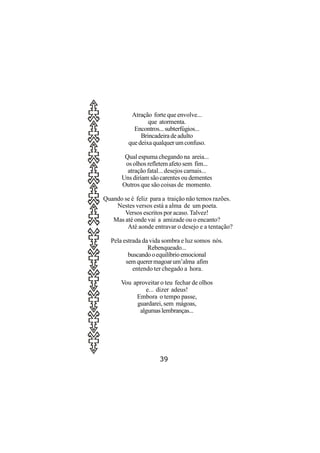 Atração forte que envolve...
                 que atormenta.
           Encontros... subterfúgios...
              Brincadeira de adulto
         que deixa qualquer um confuso.

        Qual espuma chegando na areia...
        os olhos refletem afeto sem fim...
         atração fatal... desejos carnais...
       Uns diriam são carentes ou dementes
       Outros que são coisas de momento.

Quando se é feliz para a traição não temos razões.
    Nestes versos está a alma de um poeta.
       Versos escritos por acaso. Talvez!
   Mas até onde vai a amizade ou o encanto?
        Até aonde entravar o desejo e a tentação?

  Pela estrada da vida sombra e luz somos nós.
                 Rebenqueado...
         buscando o equilíbrio emocional
        sem querer magoar um’alma afim
           entendo ter chegado a hora.

      Vou aproveitar o teu fechar de olhos
              e... dizer adeus!
           Embora o tempo passe,
           guardarei, sem mágoas,
            algumas lembranças...




                      39
 