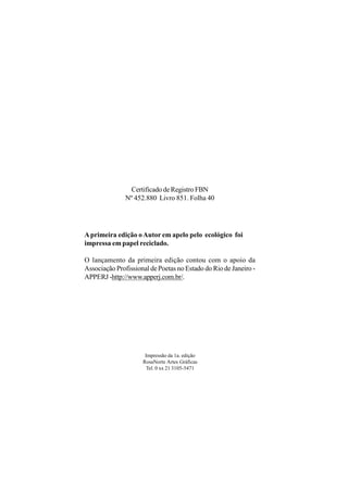 Certificado de Registro FBN
               Nº 452.880 Livro 851. Folha 40




A primeira edição o Autor em apelo pelo ecológico foi
impressa em papel reciclado.

O lançamento da primeira edição contou com o apoio da
Associação Profissional de Poetas no Estado do Rio de Janeiro -
APPERJ -http://www.apperj.com.br/.




                      Impressão da 1a. edição
                     RosaNorte Artes Gráficas
                       Tel. 0 xx 21 3105-5471
 