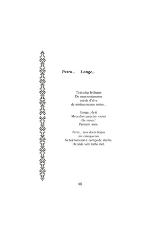 Perto...    Longe...




        Tu és a luz brilhante
        De meus sentimentos
           estrela d’alva
     de minhas escuras noites...

           Longe... de ti
     Meus dias parecem meses
            Os meses!
          Parecem anos.

       Perto... teus doces beijos
           me enloquecem
 Se tua boca não é cortiço de abelha.
       De onde vem tanto mel.




           40
 