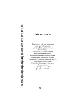 Gelo no coração...




    Perdoemos a mão que nos prende
         a tropeços pelo caminho.
     A rosa se defende com espinhos.
              A vida continua...
    Quando ouço o sussurrar do vento...
       Vejo o reluzir no firmamento...
 Testemunho o purpurino manto da aurora...
   Momentos que sinto minha alma alar.
Oh natureza! Extasiado... divagando vou só...
       inspirado, componho versos...
   Num misto de prazeres ou amarguras.
              A vida continua...
         Melhor poesia na cabeça
           que gelo no coração...




                41
 