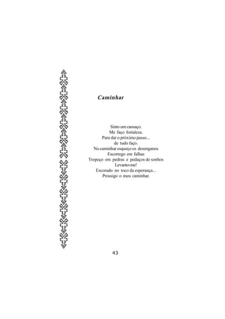 Caminhar




           Sinto um cansaço.
           Me faço fortaleza.
       Para dar o próximo passo...
              de tudo faço.
   No caminhar esqueço os desenganos
          Escorrego em falhas
Tropeço em pedras e pedaços de sonhos
              Levanto-me!
    Escorado no toco da esperança...
       Prossigo o meu caminhar.




           43
 