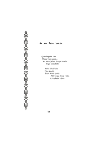 Se eu fosse vento




 Que ninguém viva
  O que vivo agora...
  No meu peito, do que restou,
      trago a saudade.

    Nesta escuridão
    Fico quieto.
    Se eu fosse vento.
           Ah! Se eu fosse vento
          te traria de volta...




       44
 