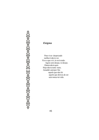 Enigma




  Para viver desprezado
  melhor é não te ver.
Vivo o que vivi, te revivendo.
    Agora sem desejo, te desejo.
   Ontem não te quis.
 Hoje não te tento mais.
 Amanhã serei por fim
        aquele que não foi
        aquele que deixou de ser
        sem nunca ter sido.




        45
 