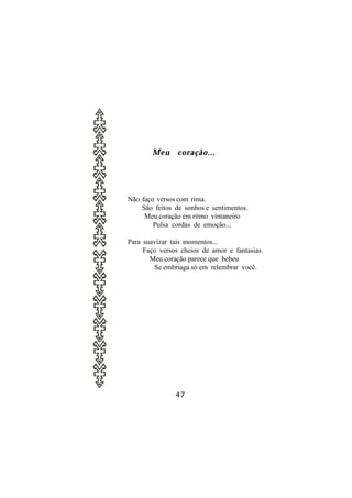 Meu coração...




Não faço versos com rima.
    São feitos de sonhos e sentimentos.
     Meu coração em ritmo vintaneiro
        Pulsa cordas de emoção...

Para suavizar tais momentos...
     Faço versos cheios de amor e fantasias.
       Meu coração parece que bebeu
        Se embriaga só em relembrar você.




               47
 