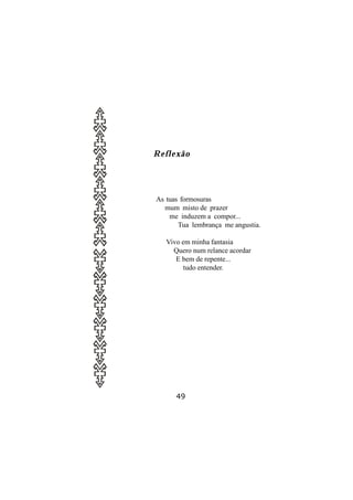 Reflexão




As tuas formosuras
  mum misto de prazer
    me induzem a compor...
       Tua lembrança me angustia.

   Vivo em minha fantasia
     Quero num relance acordar
      E bem de repente...
         tudo entender.




      49
 