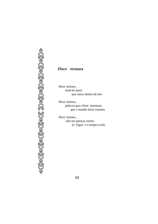 Doce ternura



Doce ternura...
    irmã do amor
         que nasce dentro de nós.

Doce ternura...
    palavra que o bem murmura
         que o mundo atroz censura.

Doce ternura...
     não me pareces eterna
         és fugaz e o tempo evola.




            50
 