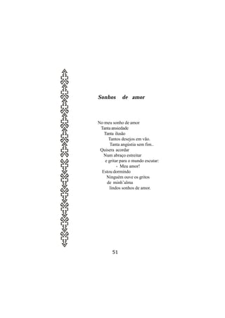 Sonhos       de amor



No meu sonho de amor
 Tanta ansiedade
   Tanta ilusão
     Tantos desejos em vão.
      Tanta angústia sem fim..
 Quisera acordar
   Num abraço estreitar
   e gritar para o mundo escutar:
          - Meu amor!
  Estou dormindo
    Ninguém ouve os gritos
    de minh’alma
      lindos sonhos de amor.




       51
 