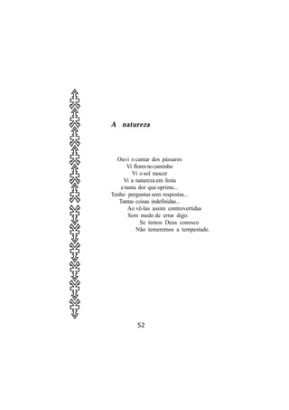 A natureza




  Ouvi o cantar dos pássaros
       Vi flores no caminho
         Vi o sol nascer
     Vi a natureza em festa
    e tanta dor que oprime...
Tenho perguntas sem respostas...
   Tantas coisas indefinidas...
       Ao vê-las assim controvertidas
        Sem medo de errar digo:
             Se temos Deus conosco
           Não temeremos a tempestade.




          52
 