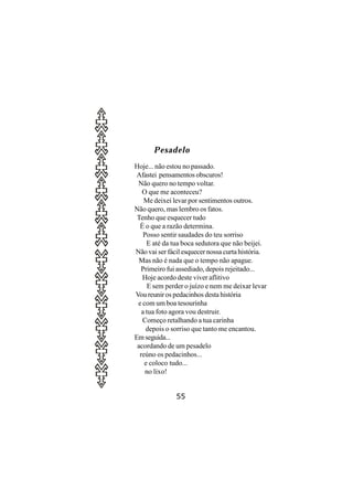 Pesadelo
Hoje... não estou no passado.
 Afastei pensamentos obscuros!
 Não quero no tempo voltar.
   O que me aconteceu?
    Me deixei levar por sentimentos outros.
Não quero, mas lembro os fatos.
 Tenho que esquecer tudo
  É o que a razão determina.
    Posso sentir saudades do teu sorriso
     E até da tua boca sedutora que não beijei.
Não vai ser fácil esquecer nossa curta história.
  Mas não é nada que o tempo não apague.
  Primeiro fui assediado, depois rejeitado...
   Hoje acordo deste viver aflitivo
      E sem perder o juízo e nem me deixar levar
Vou reunir os pedacinhos desta história
 e com um boa tesourinha
   a tua foto agora vou destruir.
   Começo retalhando a tua carinha
     depois o sorriso que tanto me encantou.
Em seguida...
 acordando de um pesadelo
  reúno os pedacinhos...
    e coloco tudo...
     no lixo!


               55
 