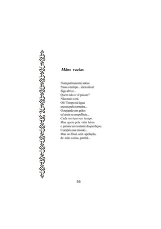Mãos vazias


Num permanente adeus
Passa o tempo... inexorável
Sigo altivo...
Quem não o vê passar?
Não mais verá.
Oh! Tempo tal água
escoas pela torneira...
Gotejando em grãos
tal areia na ampulheta...
Cada um tem seu tempo.
Mas quem pela vida lutou
e jamais um instante desperdiçou:
Cumpriu sua missão...
Mas no final, sem apelação,
de mão vazias, partirá...




            56
 