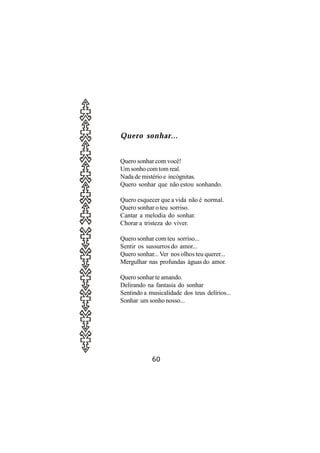 Quero sonhar...


Quero sonhar com você!
Um sonho com tom real.
Nada de mistério e incógnitas.
Quero sonhar que não estou sonhando.

Quero esquecer que a vida não é normal.
Quero sonhar o teu sorriso.
Cantar a melodia do sonhar.
Chorar a tristeza do viver.

Quero sonhar com teu sorriso...
Sentir os sussurros do amor...
Quero sonhar... Ver nos olhos teu querer...
Mergulhar nas profundas águas do amor.

Quero sonhar te amando.
Delirando na fantasia do sonhar
Sentindo a musicalidade dos teus delírios...
Sonhar um sonho nosso...




            60
 