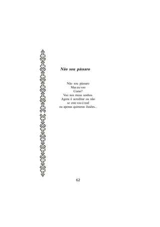 Não sou pássaro


     Não sou pássaro
        Mas eu voo
          Como?
   Voo nos meus sonhos.
 Agora é acreditar ou não
     se este voo é real
ou apenas quimeras ilusões...




            62
 