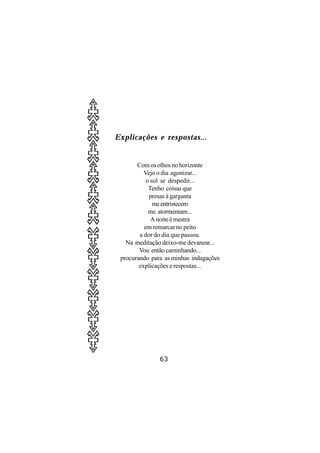 Explicações e respostas...


       Com os olhos no horizonte
          Vejo o dia agonizar...
           o sol se despedir...
            Tenho coisas que
            presas à garganta
              me entristecem
            me atormentam...
             A noite é mestra
          em remarcar no peito
        a dor do dia que passou.
   Na meditação deixo-me devanear...
        Vou então caminhando...
 procurando para as minhas indagações
        explicações e respostas...




               63
 