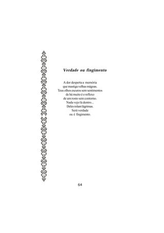 Verdade ou fingimento


    A dor desperta a memória
   que mastiga velhas mágoas.
Teus olhos escuros sem sentimentos
      de há muito é o reflexo
    de um rosto sem contorno.
       Nada vejo lá dentro...
       Deles rolam lágrimas.
           Será verdade
         ou é fingimento.




               64
 