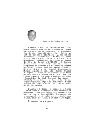 Quem é Elvandro Burity


     E x-marujo,militar reformado,escritor,
poeta, Membro Efetivo da Academia de Letras
e Artes do Estado do Rio de Janeiro (ACLERJ),do
Instituto      Brasileiro       de   Culturas
Internacionais (InBrasCI),Academicus
Praeclarus - Galeria 029 - da Área de Letras
- do Clube dos Escritos de Piracicaba e da
Associação Profissional de Poetas no Estado
do Rio de Janeiro(APPERJ). É Membro
Correspondente do Instituto Histórico e
Geográfico do Maranhão (IHGM).Cônsul do “Poetas
del Mundo”. Condecorado por várias Ordens do
Mérito: -Grã Cruz da Imperial Irmandade do
Mérito Regente D. João VI; -Grande Oficial
da Legião de Honra dos Cavaleiros Seguidores
de Don Gonçalo Mendes da Maia - Casa dos
Cabral Guedes - São Romão - Porto - Portugal;
-Comendador da Real Engenho das Artes -
PUMART;-Comendador da Ordem do Mérito
Arquiepiscopal Imperial Irmandade Nossa
Senhora das Dores da Polícia Militar do Estado
do Rio de Janeiro.
    E lvandro,é dessas pessoas que tanto
ilumina como é iluminado - que incomoda os
mediocres - que não renega sua origem - que
não cultua a ingratidão. Quem,com ele
convive,conhece do zelo com que trata suas
coisas. Sério no falar. É um combativo Maçom.
    É   verbete na Wikipédia.



                      66
 