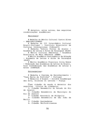 É detentor, entre outras, das seguintes
condecorações acadêmicas:

    Nacionais:

     # Medalha do Mérito Cultural Castro Alves
- AMACLERJ/PUMART
     # Medalha do III Intercâmbio Cultural
Brasil-Portugal - Instituto Brasileiro de
Culturas Internacionas (InBrasCI)
     # Medalha “Albino Fontes de Araújo -
Academia de Letras e Artes de Paranapuã (ALAP)
     # Mérito Cultural Ambiental - Academia
Brasileira de Meio Ambiente (ABMA)
     # Mérito Acadêmico Austregésilo de Athayde
- Academia de Letras e Artes de Paranapuã
(ALAP)
     # Mérito Acadêmico Francisco Silva Nobre
- Federação das Academias de Letras do Brasil,
hoje Confederação das Academias de Letras e
Artes (CONFALB)

    Estrangeiras:

    # Medalha e Diploma de Reconhecimento -
“Casa Maria da Fontinha” - Portugal
    # Medaille d´Argent - Société Académique
des Arts, Sciences et Lettres - França

    Como cidadão do mundo é detentor dos
seguintes títulos de cidadania:
    1- Cidadão Benemérito do Estado do Rio
de Janeiro
    2- Cidadão Benemérito do Município do
Rio de Janeiro
    3- Cidadão Honorário de Nilópolis
    4- Cidadão Benemérito de São João de
Meriti
    5- Cidadão Queimadense
    6- Cidadão Belford-roxense


                      70
 