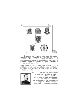 1          2            3




                  4




           5               6

    Elvandro Burity,teve seu nome indicado e
aprovado,para Patrono da Cadeira nº 36 da
Academia de Letras e Artes de Plácido de
Castro.Localizada o município Plácido de
Castro, leste do Estado do Acre, fundada em
04 de abril de 2008.
José Plácido de Castro (1873-1908) foi um
político e militar brasileiro que participou
da Revolução Acreana e que governou aquele
estado brasileiro.

               Pela Lei nº 10.440,02/04/2002,
                  o nome de Plácido de Castro
                              foi incluído no
                “Livro dos Heróis da Pátria”,
                         existente no Panteão
                da Liberdade e da Democracia.
                   - Praça dos Três Poderes -
               - Brasília - Distrito Federal.

                      71
 