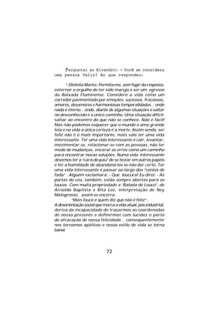 Perguntei ao Elvandro: - Você se considera
uma pessoa feliz? Ao que respondeu:

      “- Distinta Marice. Permita-me, sem fugir da resposta,
externar o orgulho de ter sido marujo e ser um egresso
da Baixada Fluminense. Considero a vida como um
corredor pavimentado por emoções, sucessos, fracassos,
amores, desamores e harmoniosas temporalidades... onde
nada é eterno... onde, diante de algumas situações o saltar
no desconhecido é o único caminho. Uma situação difícil:
saltar ao encontro do que não se conhece. Não é fácil!
Mas não podemos esquecer que o mundo é uma grande
teia e na vida a única certeza é a morte. Assim sendo, ser
feliz não é o mais importante, mais vale ter uma vida
interessante. Ter uma vida interessante é cair, levantar,
movimentar-se, relacionar-se com as pessoas, não ter
medo de mudanças, encarar os erros como um caminho
para encontrar novas soluções. Numa vida interessante
devemos ter a “cara-de-pau” de se testar em outros papéis
e ter a humildade de abandoná-los se não der certo. Ter
uma vida interessante é passar ao largo dos “contos de
fada” . Alguém exclamará: - Que loucura! Eu direi: - As
portas do ceú, também, estão sempre abertas para os
loucos. Com muita propriedade a “Balada de Louco”, de
Arnaldo Baptista e Rita Lee, interpretação de Ney
Matogrosso, assim se encerra:
          “Mais louco é quem diz que não é feliz”.
A desorientação social que marca a vida atual, pós-industrial,
deriva da incapacidade de traçarmos as coordenadas
de nosso presente e definirmos com lucidez o porto
de atracação de nossa felicidade... consequentemente
nos tornamos apáticos e nosso estilo de vida se torna
banal.




                             72
 