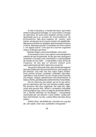 A vida é tão pouca, o mundo tão louco, que muito
embora tudo pareça nostalgia, só resta encher o coração
de esperança. Às vezes uma saudade, perfura o peito,
apontando para as veredas da transcendência, da
profundência. Não devo esquecer de manter, pelo
menos, um dos pés na terra para manter-me equilibrado.
Não posso transformar qualquer desorientação em busca
criativa. Não posso perder a confiança em mim mesmo
e em alguns outros. Creio que foi o escritor argentino
Jorge Luis Borges que disse:
    “Quando chegar a uma encruzilhada, entre nela”.
      A semeadura é livre e nos sujeita a uma obrigatória
colheita do que foi plantado. Ai dos que não conseguem
sintonizar o coração com a harmonia e a luminosidade
do mundo ao seu redor... a ingratidão é uma forma de
fraqueza. Ai dos que se deixam induzir pela
supervalorização do fútil e ignoram o essencial.
      Sou grato a Deus pela vida, pela família abrangente
(pessoas unidas por laços de parentesco, pelo sangue ou
por aliança): - pai, mãe, tios, tias, sogro, sogra, irmãos,
irmã, primos, primas, cunhados, cunhados, sobrinhos,
sobrinhas e seus ficantes etc etc em que estou inserido,
aos amigos, colegas, oposionistas e/ou situacionistas. A
todos a minha gratidão pelos conhecimentos transmitidos.
      Por ser como sou, por sonhar, por ter fé, por sofrer,
por ter esperanças, por cair, por levantar e poder seguir.
Por procurar não viver enganado. Por tudo isto, digo:
estou uma pessoa feliz. Afinal a verdadeira felicidade
está na própria casa, entre as alegrias da família (Refiro-
me a família definida na Sociologia = Comunidade
constituída por um homem e uma mulher, unidos por
laço matrimonial, ou não, e pelos filhos nascidos dessa
união.)
      Senhor Deus, obriGADU por conceder-me a graça
de, com saúde, estar vivo, acordado e energizado.”

                           74
 