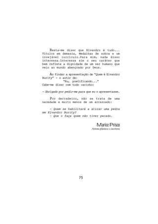 Resta-me  dizer que Elvandro é tudo...
Títulos em demasia, Medalhas de sobra e um
invejável currículo.Para mim, nada disso
interessa.Interessa sim o seu caráter que
bem reflete a dignidade de um ser humano que
veio ao mundo abençoado por Deus.

     Ao findar a apresentação de “Quem é Elvandro
Burity” - o autor de:
             “Eu, poetificando...”
Cabe-me dizer com todo carinho:

- Obrigado por pedir-me para que eu o apresentasse.

    Por derradeiro, não se trata de uma
necedade e muito menos de um arrazoado:

    - Quem se habilitará a atirar uma pedra
em Elvandro Burity?
    - Que o faça quem não tiver pecado.


                                    Marice Prisco
                                Artista plástica e escritora




                        75
 