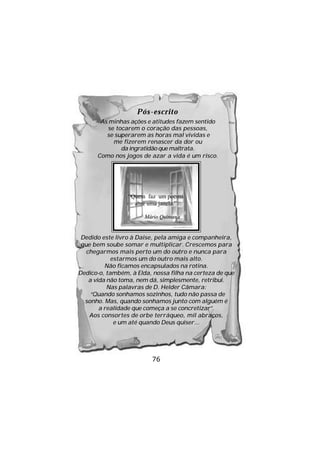 Pós-escrito
       As minhas ações e atitudes fazem sentido
         se tocarem o coração das pessoas,
         se superarem as horas mal vividas e
           me fizerem renascer da dor ou
              da ingratidão que maltrata.
      Como nos jogos de azar a vida é um risco.




                 “Quem faz um poema
                   abre uma janela.”

                       Mário Quintana


 Dedido este livro à Daise, pela amiga e companheira,
 que bem soube somar e multiplicar. Crescemos para
   chegarmos mais perto um do outro e nunca para
            estarmos um do outro mais alto.
          Não ficamos encapsulados na rotina.
Dedico-o, também, à Elda, nossa filha na certeza de que
    a vida não toma, nem dá, simplesmente, retribui.
           Nas palavras de D. Helder Câmara:
     “Quando sonhamos sozinhos, tudo não passa de
  sonho. Mas, quando sonhamos junto com alguém é
        a realidade que começa a se concretizar”.
    Aos consortes de orbe terráqueo, mil abraços,
             e um até quando Deus quiser...




                          76
 