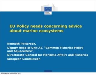 EU Policy needs concerning advice
about marine ecosystems
Kenneth Patterson,
Deputy Head of Unit A2, "Common Fisheries Policy
and Aquaculture",
Directorate-General for Maritime Affairs and Fisheries
European Commission

Monday 16 December 2013

 