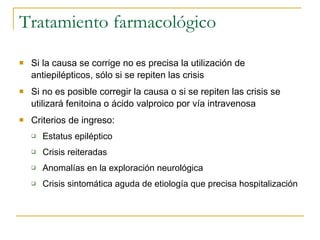 Tratamiento farmacológico Si la causa se corrige no es precisa la utilización de antiepilépticos, sólo si se repiten las crisis Si no es posible corregir la causa o si se repiten las crisis se utilizará fenitoina o ácido valproico por vía intravenosa Criterios de ingreso: Estatus epiléptico Crisis reiteradas Anomalías en la exploración neurológica Crisis sintomática aguda de etiología que precisa hospitalización  