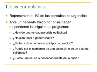Crisis convulsivas Representan el 1% de las consultas de urgencias Ante un paciente traido por crisis deben responderse las siguientes preguntas: ¿Ha sido una verdadera crisis epiléptica? ¿Ha sido focal o generalizada? ¿Se trata de un enfermo epiléptico conocido? ¿Puede ser el comienzo de una epilepsia o de un estatus epiléptico? ¿Existe una causa o desencadenante de la crisis? 