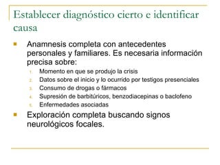 Establecer diagnóstico cierto e identificar causa Anamnesis completa con antecedentes personales y familiares. Es necesaria información precisa sobre: Momento en que se produjo la crisis Datos sobre el inicio y lo ocurrido por testigos presenciales Consumo de drogas o fármacos Supresión de barbitúricos, benzodiacepinas o baclofeno Enfermedades asociadas Exploración completa buscando signos neurológicos focales. 