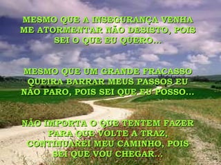 MESMO QUE A INSEGURANÇA VENHA ME ATORMENTAR NÃO DESISTO, POIS SEI O QUE EU QUERO... MESMO QUE UM GRANDE FRACASSO  QUEIRA BARRAR MEUS PASSOS EU NÃO PARO, POIS SEI QUE EU POSSO... NÃO IMPORTA O QUE TENTEM FAZER PARA QUE VOLTE A TRAZ, CONTINUAREI MEU CAMINHO, POIS SEI QUE VOU CHEGAR... 