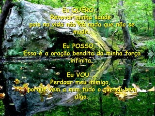 Eu QUERO... Renovar minha saúde  pois na vida não há nada que não se mude. Eu POSSO... Essa é a oração bendita da minha força infinita. Eu VOU... Perdoar meu inimigo,  porque vem a mim tudo o que eu bem digo. 05 