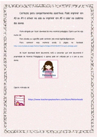 Cartazes para comportamentos assertivos. Pode imprimir em
A3 ou A4 e afixar na sala ou imprimir em A5 e colar no caderno
dos alunos.
Muito obrigada por fazer download do meu material pedagógico. Espero que lhe seja
muito útil.
Para dúvidas ou sugestões pode contatar pelo email lego83pc@gmail.com.
Para conhecer mais material aceda à página no facebook
https://www.facebook.com/pages/Material-Pegag%C3%B3gico/847525118648417?ref=aymt_homepage_panel
Ao fazer download deste documento, está a concordar que este documento é
propriedade de Material Pedagógico© e apenas pode ser utilizado por si e com os seus
alunos.
Cliparts retirados de:
https://www.teacherspayteachers.com/Store/Melonheadz
 