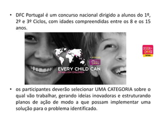 • DFC Portugal é um concurso nacional dirigido a alunos do 1º,
2º e 3º Ciclos, com idades compreendidas entre os 8 e os 15
anos.
• os participantes deverão selecionar UMA CATEGORIA sobre o
qual vão trabalhar, gerando ideias inovadoras e estruturando
planos de ação de modo a que possam implementar uma
solução para o problema identificado.
 