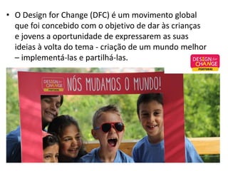 • O Design for Change (DFC) é um movimento global
que foi concebido com o objetivo de dar às crianças
e jovens a oportunidade de expressarem as suas
ideias à volta do tema - criação de um mundo melhor
– implementá-las e partilhá-las.
 