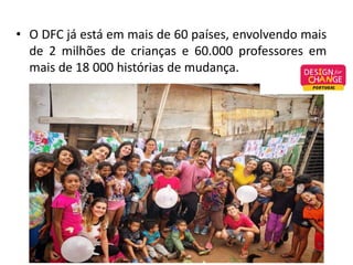 • O DFC já está em mais de 60 países, envolvendo mais
de 2 milhões de crianças e 60.000 professores em
mais de 18 000 histórias de mudança.
 