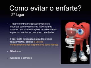 Como evitar o enfarte?
2º lugar
• Tratar e controlar adequadamente as
doenças cardiovasculares. Não adianta
apenas usar as medicações recomendadas,
é preciso manter as doenças controladas.
• Fazer dieta adequada e atividade física
regularmente, porque o uso de
medicamentos não dispensa os bons hábitos
• Não fumar
• Controlar o estresse
 