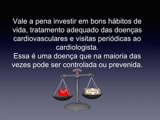 Vale a pena investir em bons hábitos de
vida, tratamento adequado das doenças
cardiovasculares e visitas periódicas ao
cardiologista.
Essa é uma doença que na maioria das
vezes pode ser controlada ou prevenida.
 