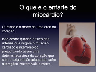 O que é o enfarte do
miocárdio?
O infarte é a morte de uma área do
coração.
Isso ocorre quando o fluxo das
artérias que irrigam o músculo
cardíaco é interrompido
prejudicando assim uma
determinada área do coração que
sem a oxigenação adequada, sofre
alterações irreversíveis e morre.
 