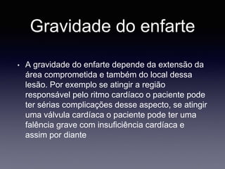 Gravidade do enfarte
• A gravidade do enfarte depende da extensão da
área comprometida e também do local dessa
lesão. Por exemplo se atingir a região
responsável pelo ritmo cardíaco o paciente pode
ter sérias complicações desse aspecto, se atingir
uma válvula cardíaca o paciente pode ter uma
falência grave com insuficiência cardíaca e
assim por diante
 