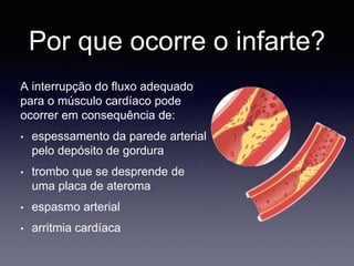 Por que ocorre o infarte?
A interrupção do fluxo adequado
para o músculo cardíaco pode
ocorrer em consequência de:
• espessamento da parede arterial
pelo depósito de gordura
• trombo que se desprende de
uma placa de ateroma
• espasmo arterial
• arritmia cardíaca
 