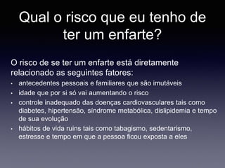 Qual o risco que eu tenho de
ter um enfarte?
O risco de se ter um enfarte está diretamente
relacionado as seguintes fatores:
• antecedentes pessoais e familiares que são imutáveis
• idade que por si só vai aumentando o risco
• controle inadequado das doenças cardiovasculares tais como
diabetes, hipertensão, síndrome metabólica, dislipidemia e tempo
de sua evolução
• hábitos de vida ruins tais como tabagismo, sedentarismo,
estresse e tempo em que a pessoa ficou exposta a eles
 