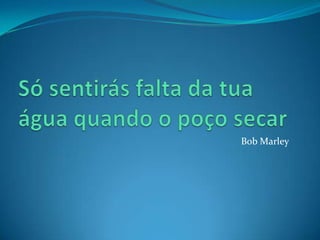 Só sentirás falta da tua água quando o poço secarBobMarley