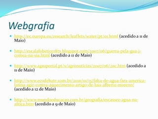Webgrafiahttp://ec.europa.eu/research/leaflets/water/pt/01.html (acedido a 11 de Maio)http://escalafobetico1871.blogspot.com/2007/06/guerra-pela-gua-j-comea-na-sia.html (acedido a 11 de Maio)http://www.agroportal.pt/x/agronoticias/2007/06/20c.htm (acedido a 11 de Maio)http://www.ecodebate.com.br/2010/01/15/falta-de-agua-fara-america-latina-agir-contra-aquecimento-artigo-de-luis-alberto-moreno/ (acedido a 12 de Maio)http://www.mundoeducacao.com.br/geografia/escassez-agua-na-africa.htm (acedido a 9 de Maio)