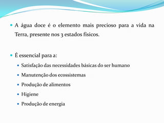 A água doce é o elemento mais precioso para a vida na Terra, presente nos 3 estados físicos.É essencial para a:Satisfação das necessidades básicas do ser humanoManutenção dos ecossistemasProdução de alimentosHigieneProdução de energia