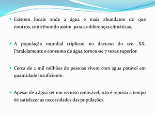 Existem locais onde a água é mais abundante do que noutros, contribuindo assim  para as diferenças climáticas.A população mundial triplicou no decurso do sec. XX. Paralelamente o consumo de água tornou-se 7 vezes superior. Cerca de 2 mil milhões de pessoas vivem com agua potável em quantidade insuficiente.Apesar de a água ser um recurso renovável, não é reposta a tempo de satisfazer as necessidades das populações. 